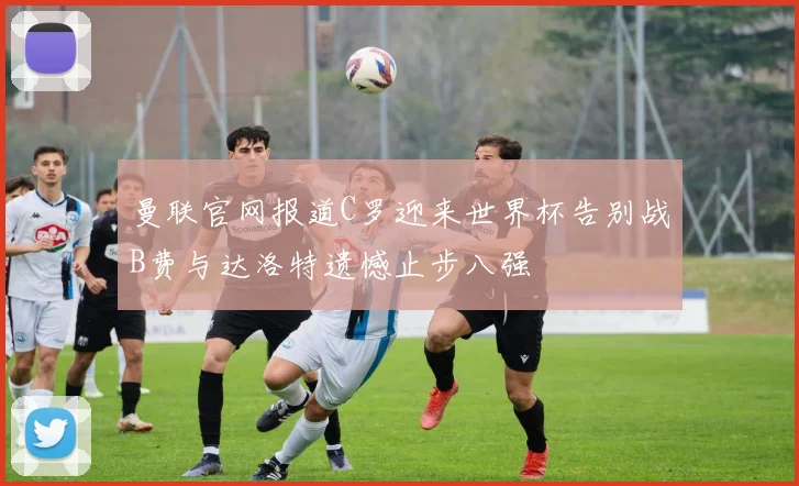 曼联官网报道C罗迎来世界杯告别战B费与达洛特遗憾止步八强