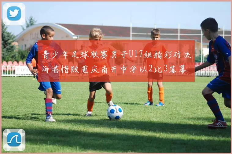 青少年足球联赛男子U17组精彩对决海港惜败重庆南开中学以2比3落幕