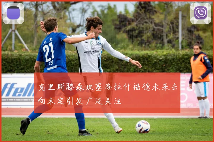 克里斯滕森坎塞洛拉什福德未来去向未定引发广泛关注