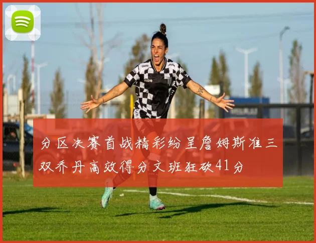 分区决赛首战精彩纷呈詹姆斯准三双乔丹高效得分文班狂砍41分