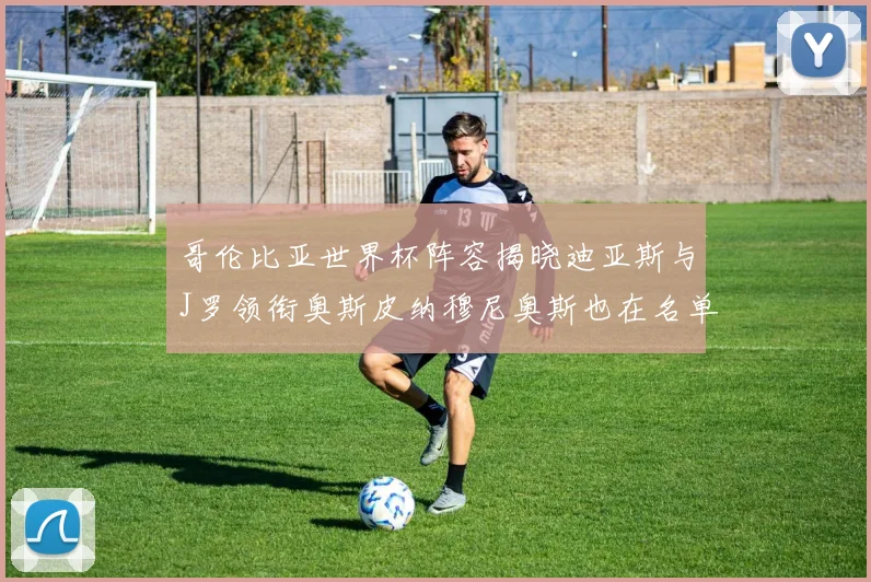 哥伦比亚世界杯阵容揭晓迪亚斯与J罗领衔奥斯皮纳穆尼奥斯也在名单中