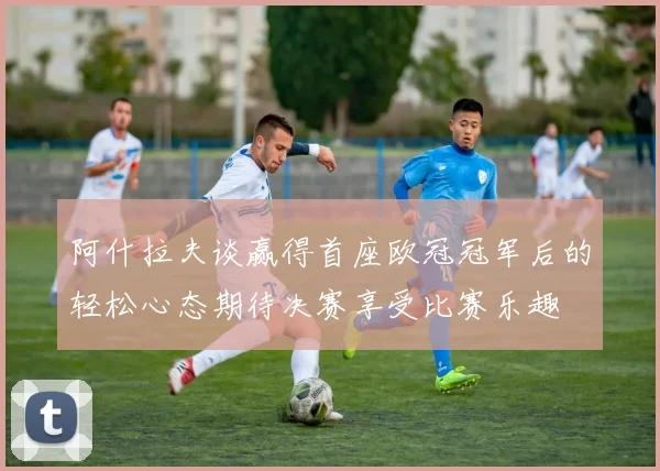 阿什拉夫谈赢得首座欧冠冠军后的轻松心态期待决赛享受比赛乐趣