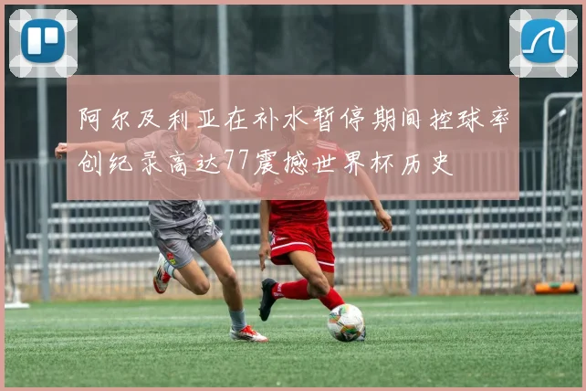 阿尔及利亚在补水暂停期间控球率创纪录高达77震撼世界杯历史